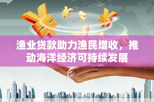 施甸渔业贷款助力渔民增收，推动海洋经济可持续发展